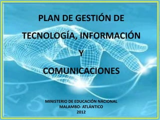 PLAN DE GESTIÓN DE
TECNOLOGÍA, INFORMACIÓN
                  Y
    COMUNICACIONES

    MINISTERIO DE EDUCACIÓN NACIONAL
          MALAMBO- ATLÁNTICO
                   2012
 