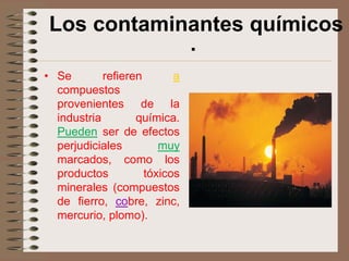 Los contaminantes químicos
             ·
• Se        refieren       a
  compuestos
  provenientes de la
  industria        química.
  Pueden ser de efectos
  perjudiciales         muy
  marcados, como los
  productos          tóxicos
  minerales (compuestos
  de fierro, cobre, zinc,
  mercurio, plomo).
 