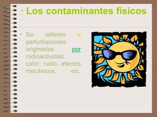 · Los contaminantes físicos

• Se      refieren    a
  perturbaciones
  originadas        por
  radioactividad,
  calor, ruido, efectos
  mecánicos,       etc.
 