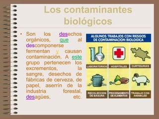 Los contaminantes
              biológicos
• Son     los   desechos
  orgánicos,    que      al
  descomponerse
  fermentan y causan
  contaminación. A este
  grupo pertenecen los
  excrementos,          la
  sangre, desechos de
  fábricas de cerveza, de
  papel, aserrín de la
  industria       forestal,
  desagües,           etc.
 