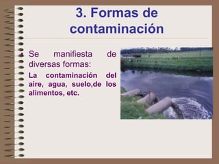 3. Formas de
             contaminación
• Se    manifiesta     de
  diversas formas:
  La contaminación del
  aire, agua, suelo,de los
  alimentos, etc.
 