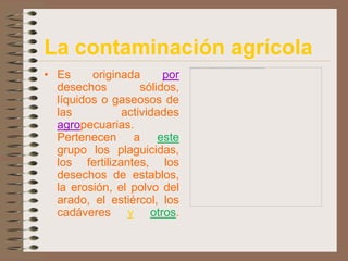 La contaminación agrícola
• Es     originada      por
  desechos         sólidos,
  líquidos o gaseosos de
  las          actividades
  agropecuarias.
  Pertenecen a este
  grupo los plaguicidas,
  los fertilizantes, los
  desechos de establos,
  la erosión, el polvo del
  arado, el estiércol, los
  cadáveres y otros.
 