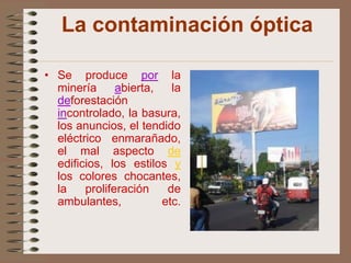 La contaminación óptica

• Se produce por la
  minería      abierta,   la
  deforestación
  incontrolado, la basura,
  los anuncios, el tendido
  eléctrico enmarañado,
  el mal aspecto de
  edificios, los estilos y
  los colores chocantes,
  la    proliferación    de
  ambulantes,           etc.
 