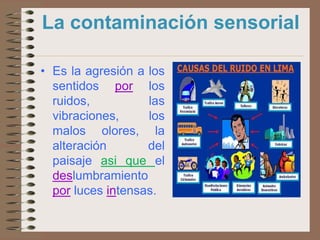 La contaminación sensorial

• Es la agresión a los
  sentidos por los
  ruidos,          las
  vibraciones,     los
  malos olores, la
  alteración       del
  paisaje asi que el
  deslumbramiento
  por luces intensas.
 