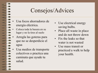 Consejos/Advices
• Usa focos ahorradores de
                                 • Use electrical energy
  energía eléctrica.
                                   saving bulbs.
• Coloca toda la basura en su
                                 • Place all waste in place
  lugar y no la tires al suelo
                                   and do not throw down
• Arregla las goteras para       • Fix the leaks so that
  que no se desperdicie el         water is not wasted
  agua                           • Use mass transit or
• Usa medios de transporte         practiced a walk to help
  colectivos o practica una        your health.
  caminata que ayude tu
  salud.
 