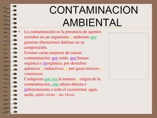 CONTAMINACION
                   AMBIENTAL
• La contaminación es la presencia de agentes
  extraños en un organismo o ambiente que
  generan alteraciones dañinas en su
  composición.
  Existen varias maneras de causar
  contaminación: por ruido, por basura
  orgánica e inorgánica, por desechos
  químicos y radiactivos, y por gases tóxicos y
  venenosos.
  Cualquiera que sea la manera u origen de la
  contaminación, esta afecta directa e
  indirectamente a todo el ecosistema: agua,
  suelo, serés vivos y no vivos.
 