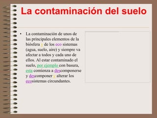 La contaminación del suelo

• La contaminación de unos de
  las principales elementos de la
  biósfera y de los eco sistemas
  (agua, suelo, aire) y siempre va
  afectar a todos y cada uno de
  ellos. Al estar contaminado el
  suelo, por ejemplo con basura,
  esta comienza a descomponerse
  y descomponer y alterar los
  ecosistemas circundantes.
 