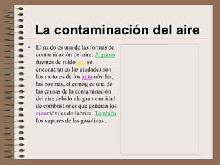 La contaminación del aire
• El ruido es una de las formas de
  contaminación del aire. Algunas
  fuentes de ruido que se
  encuentran en las ciudades son
  los motores de los automóviles,
  las bocinas, el esmog es una de
  las causas de la contaminación
  del aire debido ala gran cantidad
  de combustiones que generan los
  automóviles de fabrica. También
  los vapores de las gasolinas..
 