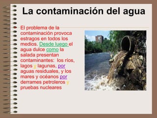 La contaminación del agua
• El problema de la
  contaminación provoca
  estragos en todos los
  medios. Desde luego el
  agua dulce como la
  salada presentan
  contaminantes: los ríos,
  lagos y lagunas, por
  aguas residuales, y los
  mares y océanos por
  derrames petroleros y
  pruebas nucleares
 