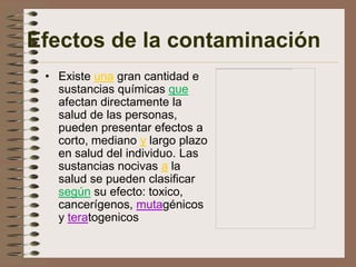 Efectos de la contaminación
 • Existe una gran cantidad e
   sustancias químicas que
   afectan directamente la
   salud de las personas,
   pueden presentar efectos a
   corto, mediano y largo plazo
   en salud del individuo. Las
   sustancias nocivas a la
   salud se pueden clasificar
   según su efecto: toxico,
   cancerígenos, mutagénicos
   y teratogenicos
 