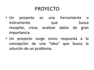 PROYECTO
• Un proyecto es una herramienta o
  instrumento             que        busca
  recopilar, crear, analizar datos de gran
  importancia
• Un proyecto surge como respuesta a la
  concepción de una "idea" que busca la
  solución de un problema.
 