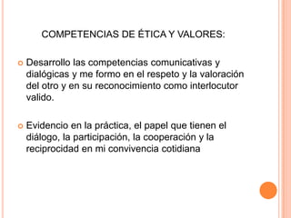COMPETENCIAS DE ÉTICA Y VALORES:

   Desarrollo las competencias comunicativas y
    dialógicas y me formo en el respeto y la valoración
    del otro y en su reconocimiento como interlocutor
    valido.

   Evidencio en la práctica, el papel que tienen el
    diálogo, la participación, la cooperación y la
    reciprocidad en mi convivencia cotidiana
 