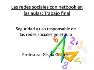 Las redes sociales con netbook en
      las aulas: Trabajo final

  Seguridad y uso responsable de
    las redes sociales en el aula



     Profesora: Gisela Galarza
 