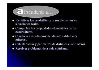 Prenderás a…
Identificar los cuadriláteros y sus elementos en
situaciones reales.
Comprobar las propiedades elementales de los
cuadriláteros.
Clasificar cuadriláteros atendiendo a diferentes
criterios.
Calcular áreas y perímetros de distintos cuadriláteros.
Resolver problemas de a vida cotidiana.
 