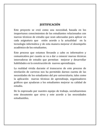 JUSTIFICACIÓN
Este proyecto se creó como una necesidad, basada en los
inoportunos conocimientos de los estudiantes relacionados con
nuevas técnicas de estudio que sean adecuadas para aplicar en
cada asignatura que estén acorde a la actualidad en la
tecnología informática y de esta manera mejorar el desempeño
académico de los estudiantes.
Este proceso que estamos llevando a cabo es informativo y
comunicativo por cuanto se va a dar a conocer nuevas técnicas
innovadoras de estudio que permitan mejorar y desarrollar
habilidades en la construcción de nuevos aprendizajes.
La realidad vivida durante el transcurso de este proceso de
nivelación de carreras nos ha permitido darnos cuenta de las
necesidades de los estudiantes del pre universitario, tales como
la aplicación nuevas técnicas de aprendizaje, organizadores
gráficos que ayudaran a los estudiantes mejorar su calidad de
estudio.
De lo expresado por nuestro equipo de trabajo, socializaremos
este documento que sirva y este acorde a las necesidades
estudiantiles.
 
