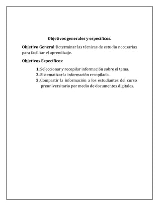 Objetivos generales y específicos.

Objetivo General:Determinar las técnicas de estudio necesarias
para facilitar el aprendizaje.
Objetivos Específicos:
       1. Seleccionar y recopilar información sobre el tema.
       2. Sistematizar la información recopilada.
       3. Compartir la información a los estudiantes del curso
          preuniversitario por medio de documentos digitales.
 