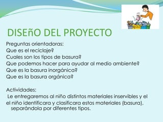 DISEñO DEL PROYECTO
Preguntas orientadoras:
Que es el reciclaje?
Cuales son los tipos de basura?
Que podemos hacer para ayudar al medio ambiente?
Que es la basura inorgánica?
Que es la basura orgánica?

Actividades:
Le entregaremos al niño distintos materiales inservibles y el
el niño identificara y clasificara estos materiales (basura),
  separándola por diferentes tipos.
 