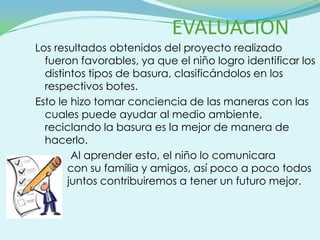 EVALUACION
Los resultados obtenidos del proyecto realizado
  fueron favorables, ya que el niño logro identificar los
  distintos tipos de basura, clasificándolos en los
  respectivos botes.
Esto le hizo tomar conciencia de las maneras con las
  cuales puede ayudar al medio ambiente,
  reciclando la basura es la mejor de manera de
  hacerlo.
        Al aprender esto, el niño lo comunicara
       con su familia y amigos, así poco a poco todos
       juntos contribuiremos a tener un futuro mejor.
 