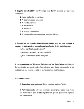 2. Begoña Ibarrola (2003) en “Cuentos para Sentir” expresa que se puede
sentir amor:

       Hacia los familiares y amigos
       A los animales de compañía
       A nuestra profesión
       A la naturaleza
       A la música
       A un lugar determinado
       A todo aquello que nos ayuda a sentirnos felices…




3. Algunos de los grandes interrogantes previos con los que empezar a
trabajar, el resto vendrán marcados de la reflexión de los participantes:




4. Lectura del cuento “Mi amigo Pelindoncho” de Begoña Ibarrola (anexo).
Se ha elegido un cuento sobre los animales para hacer comprender a los
participantes que el amor no sólo es carnal; se aman muchas cosas.




5. Expresa tu amor:


       Requisitos para participar: Tener cuenta privada en Twitter


       Participantes: La actividad se iniciará con el grupo-clase, pero desde
      ese momento se abre a todo el público en general que quiera expresar
      sus sentimientos.


                                                                      Página | 39
 