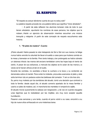 EL RESPETO

      "El respeto es actuar dándome cuenta de que no estoy solo"
      La palabra respeto procede de una palabra latina que significa "mirar alrededor".
                                                                         de todo lo que
      tienen alrededor, apuntarán los nombres de esas persona, los objetos que le
      rodean...Harán un ejercicio de observación mientras escuchan una música
      tranquila y relajante .A partir de este concepto de respeto escuchamos esta
      historia:


          1. "El plato de madera": Cuento


¡Pobre abuelo! Había pasado la vida trabajando de Sol a Sol con sus manos; la fatiga
nunca había vencido la voluntad de llevar el sueldo a casa para que hubiera comida en
la mesa y bienestar en la familia. Pero tanto trabajo y tan prolongado se había cobrado
un doloroso tributo: las manos del anciano temblaban como las hojas bajo el viento de
otoño. A pesar de sus esfuerzos, a menudo los objetos se le caían de las manos y a
veces se le hacían añicos al dar en el suelo.
Durante las comidas, no acertaba a llevar la cuchara a la boca y su contenido se
derramaba sobre el mantel. Para evitar la molestia, procuraba acercarse el plato y éste
solía terminar roto en pedazos sobre las baldosas del comedor. Y así un día tras otro.
Su yerno muy molesto por los temblores del abuelo, tomó una decisión que contrarió a
toda la familia: desde aquel día, el abuelo comería apartado de la mesa familiar y
usaría un plato de madera; así, ni mancharía los manteles ni rompería la vajilla.
El abuelo movía suavemente la cabeza con resignación, y de vez en cuando enjugaba
unas lágrimas que le resbalaban por las mejillas; era muy duro aceptar aquella
humillación.
Pasaron unas semanas y una tarde, cuando el yerno volvió a su casa, encontró a su
hijo de nueve años enfrascado en una misteriosa tarea:




                                                                               Página | 52
 