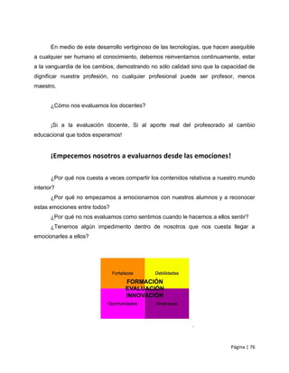 En medio de este desarrollo vertiginoso de las tecnologías, que hacen asequible
a cualquier ser humano el conocimiento, debemos reinventarnos continuamente, estar
a la vanguardia de los cambios, demostrando no sólo calidad sino que la capacidad de
dignificar nuestra profesión, no cualquier profesional puede ser profesor, menos
maestro.


       ¿Cómo nos evaluamos los docentes?


       ¡Si a la evaluación docente, Si al aporte real del profesorado al cambio
educacional que todos esperamos!


       ¡Empecemos nosotros a evaluarnos desde las emociones!

       ¿Por qué nos cuesta a veces compartir los contenidos relativos a nuestro mundo
interior?
       ¿Por qué no empezamos a emocionarnos con nuestros alumnos y a reconocer
estas emociones entre todos?
       ¿Por qué no nos evaluamos como sentimos cuando le hacemos a ellos sentir?
       ¿Tenemos algún impedimento dentro de nosotros que nos cuesta llegar a
emocionarles a ellos?




                                                                            Página | 76
 