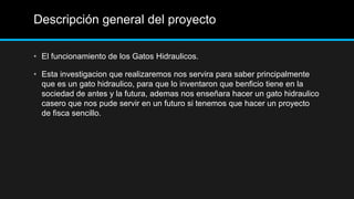 Descripción general del proyecto

• El funcionamiento de los Gatos Hidraulicos.

• Esta investigacion que realizaremos nos servira para saber principalmente
  que es un gato hidraulico, para que lo inventaron que benficio tiene en la
  sociedad de antes y la futura, ademas nos enseñara hacer un gato hidraulico
  casero que nos pude servir en un futuro si tenemos que hacer un proyecto
  de fisca sencillo.
 