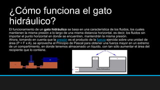 ¿Cómo funciona el gato
hidráulico?
El funcionamiento de un gato hidráulico se basa en una característica de los fluidos, los cuales
mantienen la misma presión a lo largo de una misma distancia horizontal, es decir, los fluidos sin
importar el punto horizontal en donde se encuentren, mantendrán la misma presión.
Ahora, tomando en cuenta que la presión es el producto de la fuerza ejercida sobre una unidad de
área (P = F x A), se aprovecha el Principio de Pascal para obtener una fuerza mayor en un extremo
de un compartimiento, en donde tenemos almacenado un líquido, con tan sólo aumentar el área del
recipiente que lo contiene.
 