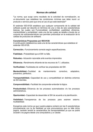 Normas de calidad:
"La norma, que surge como resultado de la actividad de normalización, es
un documento que establece las condiciones mínimas que debe reunir un
producto o servicio para que sirva al uso al que está destinado"

El estándar ISO-9126 establece que cualquier componente de la calidad del
software puede ser descrito en términos de una o más de seis características
básicas, las cuales son: Funcionalidad, confiabilidad, usabilidad, eficiencia,
mantenibilidad y portabilidad; cada una de las cuales se detalla a través de un
conjunto de subcaracterísticas que permiten profundizar en la evaluación de la
calidad de productos de software.

Características Propuestas por ISO-9126
A continuación detallaremos cada una de las características que establece el
estándar ISO-9126.

Corrección.- Funcionamiento correcto según especificaciones.

Fiabilidad.- Probabilidad que el SW no falle.

Robustez.- Actuación razonable ante eventos imprevistos

Eficiencia.- Rendimiento eficiente de los recursos de T.I. utilizados.

Verificalidad.- Facilidades de verificar las propiedades del SW.

Mantenibilidad.- Facilidad     de    mantenimiento:     correctivo,      adaptativo,
preventivo, perfectivo.

Transportabilidad.- Capacidad de uso y compatibilidad en distintos entornos
de SO disimiles.

Comprensibilidad.- Facilidad de comprender-entender la lógica.

Productividad.- Eficiencia de los procesos automatizados v/s los procesos
administrativos.

Oportunidad.- Capacidad de desarrollar el SW de acuerdo a la planificación.

Visibilidad.- Transparencia     de   los   procesos    para   examen       externo.
Auditabilidad.

Escogimos esta norma ya que nuestra página contará con las 6 características
principalmente con la de fiabilidad ya que procuraremos que no falle dicha
página, también tendrá la característica de transportabilidad ya que se podrá
acceder a la pagina desde una computadora y un celular.
 