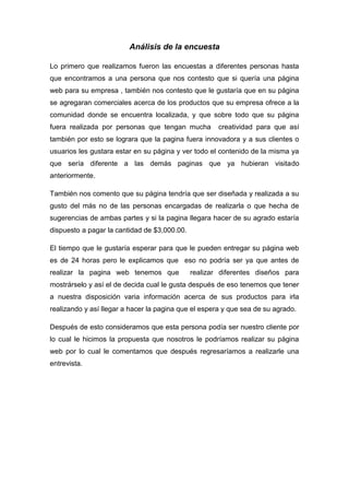 Análisis de la encuesta

Lo primero que realizamos fueron las encuestas a diferentes personas hasta
que encontramos a una persona que nos contesto que si quería una página
web para su empresa , también nos contesto que le gustaría que en su página
se agregaran comerciales acerca de los productos que su empresa ofrece a la
comunidad donde se encuentra localizada, y que sobre todo que su página
fuera realizada por personas que tengan mucha         creatividad para que así
también por esto se lograra que la pagina fuera innovadora y a sus clientes o
usuarios les gustara estar en su página y ver todo el contenido de la misma ya
que sería diferente a las demás paginas que ya hubieran visitado
anteriormente.

También nos comento que su página tendría que ser diseñada y realizada a su
gusto del más no de las personas encargadas de realizarla o que hecha de
sugerencias de ambas partes y si la pagina llegara hacer de su agrado estaría
dispuesto a pagar la cantidad de $3,000.00.

El tiempo que le gustaría esperar para que le pueden entregar su página web
es de 24 horas pero le explicamos que eso no podría ser ya que antes de
realizar la pagina web tenemos que            realizar diferentes diseños para
mostrárselo y así el de decida cual le gusta después de eso tenemos que tener
a nuestra disposición varia información acerca de sus productos para irla
realizando y así llegar a hacer la pagina que el espera y que sea de su agrado.

Después de esto consideramos que esta persona podía ser nuestro cliente por
lo cual le hicimos la propuesta que nosotros le podríamos realizar su página
web por lo cual le comentamos que después regresaríamos a realizarle una
entrevista.
 