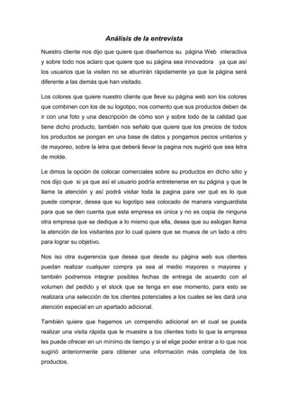 Análisis de la entrevista
Nuestro cliente nos dijo que quiere que diseñemos su página Web interactiva
y sobre todo nos aclaro que quiere que su página sea innovadora ya que así
los usuarios que la visiten no se aburrirán rápidamente ya que la página será
diferente a las demás que han visitado.

Los colores que quiere nuestro cliente que lleve su página web son los colores
que combinen con los de su logotipo, nos comento que sus productos deben de
ir con una foto y una descripción de cómo son y sobre todo de la calidad que
tiene dicho producto, también nos señalo que quiere que los precios de todos
los productos se pongan en una base de datos y pongamos pecios unitarios y
de mayoreo, sobre la letra que deberá llevar la pagina nos sugirió que sea letra
de molde.

Le dimos la opción de colocar comerciales sobre su productos en dicho sitio y
nos dijo que si ya que así el usuario podría entretenerse en su página y que le
llame la atención y así podrá visitar toda la pagina para ver qué es lo que
puede comprar, desea que su logotipo sea colocado de manera vanguardista
para que se den cuenta que esta empresa es única y no es copia de ninguna
otra empresa que se dedique a lo mismo que ella, desea que su eslogan llama
la atención de los visitantes por lo cual quiere que se mueva de un lado a otro
para lograr su objetivo.

Nos iso otra sugerencia que desea que desde su página web sus clientes
puedan realizar cualquier compra ya sea al medio mayoreo o mayores y
también podremos integrar posibles fechas de entrega de acuerdo con el
volumen del pedido y el stock que se tenga en ese momento, para esto se
realizara una selección de los clientes potenciales a los cuales se les dará una
atención especial en un apartado adicional.

También quiere que hagamos un compendio adicional en el cual se pueda
realizar una visita rápida que le muestre a los clientes todo lo que la empresa
les puede ofrecer en un mínimo de tiempo y si el elige poder entrar a lo que nos
sugirió anteriormente para obtener una información más completa de los
productos.
 