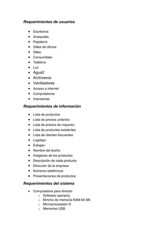 Requerimientos de usuarios

     Escritorios
     Anaqueles
     Papelería
     Útiles de oficina
     Sillas
     Consumibles
     Teléfono
     Luz
     Agua2
     Archiveros
     Ventiladores
     Acceso a internet
     Computadoras
     Impresoras

Requerimientos de información

     Lista de productos
     Lista de precios unitarios
     Lista de precios de mayoreo
     Lista de productos existentes
     Lista de clientes frecuentes
     Logotipo
     Eslogan
     Nombre del dueño
     Imágenes de los productos
     Descripción de cada producto
     Dirección de la empresa
     Números telefónicos
     Presentaciones de productos

Requerimientos del sistema
     Computadora para director
       o Software openproj
       o Mínimo de memoria RAM 64 Mb
       o Microprocesador i5
       o Memorias USB
 