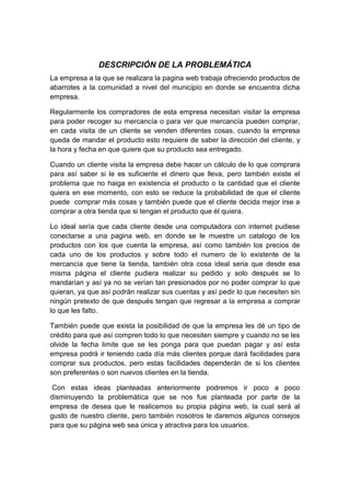 DESCRIPCIÓN DE LA PROBLEMÁTICA
La empresa a la que se realizara la pagina web trabaja ofreciendo productos de
abarrotes a la comunidad a nivel del municipio en donde se encuentra dicha
empresa.

Regularmente los compradores de esta empresa necesitan visitar la empresa
para poder recoger su mercancía o para ver que mercancía pueden comprar,
en cada visita de un cliente se venden diferentes cosas, cuando la empresa
queda de mandar el producto esto requiere de saber la dirección del cliente, y
la hora y fecha en que quiere que su producto sea entregado.

Cuando un cliente visita la empresa debe hacer un cálculo de lo que comprara
para así saber si le es suficiente el dinero que lleva, pero también existe el
problema que no haiga en existencia el producto o la cantidad que el cliente
quiera en ese momento, con esto se reduce la probabilidad de que el cliente
puede comprar más cosas y también puede que el cliente decida mejor irse a
comprar a otra tienda que si tengan el producto que él quiera.

Lo ideal sería que cada cliente desde una computadora con internet pudiese
conectarse a una pagina web, en donde se le muestre un catalogo de los
productos con los que cuenta la empresa, así como también los precios de
cada uno de los productos y sobre todo el numero de lo existente de la
mercancía que tiene la tienda, también otra cosa ideal seria que desde esa
misma página el cliente pudiera realizar su pedido y solo después se lo
mandarían y así ya no se verían tan presionados por no poder comprar lo que
quieran, ya que así podrán realizar sus cuentas y así pedir lo que necesiten sin
ningún pretexto de que después tengan que regresar a la empresa a comprar
lo que les falto.

También puede que exista la posibilidad de que la empresa les dé un tipo de
crédito para que así compren todo lo que necesiten siempre y cuando no se les
olvide la fecha limite que se les ponga para que puedan pagar y así esta
empresa podrá ir teniendo cada día más clientes porque dará facilidades para
comprar sus productos, pero estas facilidades dependerán de si los clientes
son preferentes o son nuevos clientes en la tienda.

 Con estas ideas planteadas anteriormente podremos ir poco a poco
disminuyendo la problemática que se nos fue planteada por parte de la
empresa de desea que le realicemos su propia página web, la cual será al
gusto de nuestro cliente, pero también nosotros le daremos algunos consejos
para que su página web sea única y atractiva para los usuarios.
 