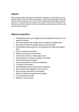 Objetivo
Que la página Web contenga la información necesaria y sobre todo la que el
cliente espera encontrar sobre la empresa, nuestro principal objetivo será dar
servicio en línea para que así poco a poco vaya teniendo más clientes dicha
empresa y al mismo tiempo ir dando a conocer los productos que ofrece y los
precios de los mismos.




Objetivos Específicos
      Pretendemos hacer que la página web sea diseñada de acuerdo a los
      gustos del cliente.
      Que los productos sean visibles ante el visitante a la página web.
      Dar toda la información posible acerca de los productos.
      Poder darles interés acerca de los productos por medio de la página
      web.
      Que se vendan los productos.
      Ofrecer promociones a los clientes.
      Comunicar cuando se ofrezca algo nuevo.
      Comunicados en ventas en mayoreo y menudeo.
      Horarios de servicio al cliente.
      Crear popularidad en el entorno empresario.
      Ir teniendo más clientes
      Dar facilidades para la compra de los productos
      Que el cliente este satisfecho con el servicio
      Dar una buena reputación a la empresa
      Reducir el tiempo de espera de los clientes
      Ir aumentando las ventas
      Brindar un buen servicio
 