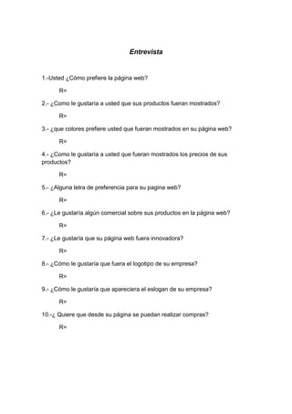Entrevista


1.-Usted ¿Cómo prefiere la página web?

      R=

2.- ¿Como le gustaría a usted que sus productos fueran mostrados?

      R=

3.- ¿que colores prefiere usted que fueran mostrados en su página web?

      R=

4.- ¿Como le gustaría a usted que fueran mostrados los precios de sus
productos?

      R=

5.- ¿Alguna letra de preferencia para su pagina web?

      R=

6.- ¿Le gustaría algún comercial sobre sus productos en la página web?

      R=

7.- ¿Le gustaría que su página web fuera innovadora?

      R=

8.- ¿Cómo le gustaría que fuera el logotipo de su empresa?

      R=

9.- ¿Cómo le gustaría que apareciera el eslogan de su empresa?

      R=

10.-¿ Quiere que desde su página se puedan realizar compras?

      R=
 