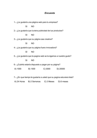 Encuesta


1.- ¿Le gustaría una página web para tu empresa?

              SI     NO

2.- ¿Le gustaría que tuviera publicidad de tus productos?

              SI     NO

3.- ¿Le gustaría que su página sea creativa?

              SI     NO

4.- ¿Le gustaría que su página fuera innovadora?

              SI     NO

5.- ¿Le gustaría que la pagina web se la ágamos a nuestro gusto?

              SI     NO

6.- ¿Cuánto estaría dispuesto a pagar por su página?

A) 1000            B) 1500        C) 3000        D) 20000



7.- ¿En que tiempo le gustaría a usted que su pagina estuviera lista?

A) 24 Horas        B) 2 Semanas    C) 3 Meses      D) 6 meses
 