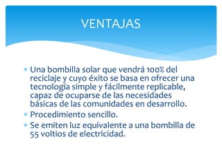 VENTAJAS


 Una bombilla solar que vendrá 100% del
  reciclaje y cuyo éxito se basa en ofrecer una
  tecnología simple y fácilmente replicable,
  capaz de ocuparse de las necesidades
  básicas de las comunidades en desarrollo.
 Procedimiento sencillo.
 Se emiten luz equivalente a una bombilla de
  55 voltios de electricidad.
 