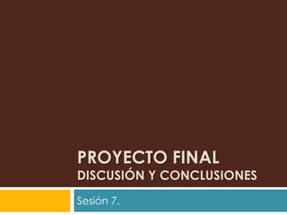 PROYECTO FINAL
DISCUSIÓN Y CONCLUSIONES
Sesión 7.
 