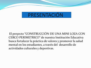 PRESENTACIÓN


El proyecto “CONSTRUCCIÓN DE UNA MINI LOZA CON
CERCO PERIMETRICO” de nuestra Institución Educativa
busca fortalecer la práctica de valores y promover la salud
mental en los estudiantes, a través del desarrollo de
actividades culturales y deportivas.
 