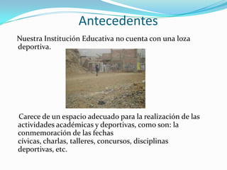 Antecedentes
Nuestra Institución Educativa no cuenta con una loza
deportiva.




Carece de un espacio adecuado para la realización de las
actividades académicas y deportivas, como son: la
conmemoración de las fechas
cívicas, charlas, talleres, concursos, disciplinas
deportivas, etc.
 
