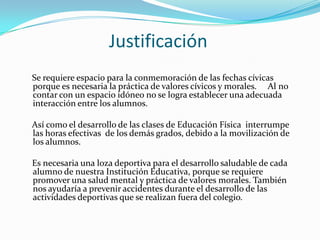 Justificación
Se requiere espacio para la conmemoración de las fechas cívicas
porque es necesaria la práctica de valores cívicos y morales. Al no
contar con un espacio idóneo no se logra establecer una adecuada
interacción entre los alumnos.

Así como el desarrollo de las clases de Educación Física interrumpe
las horas efectivas de los demás grados, debido a la movilización de
los alumnos.

Es necesaria una loza deportiva para el desarrollo saludable de cada
alumno de nuestra Institución Educativa, porque se requiere
promover una salud mental y práctica de valores morales. También
nos ayudaría a prevenir accidentes durante el desarrollo de las
actividades deportivas que se realizan fuera del colegio.
 