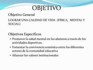 OBJETIVO
Objetivo General
LOGRAR UNA CALIDAD DE VIDA (FÍSICA, MENTAL Y
SOCIAL)


Objetivos Específicos
 Promover la salud mental en los alumnos a través de los
  actividades deportivas.
 Fomentar la convivencia armónica entre los diferentes
  actores de la comunidad educativa
 Afianzar los valores institucionales
 