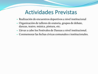 Actividades Previstas
   Realización de encuentros deportivos a nivel institucional
   Organización de talleres de oratoria, grupos de debate,
    danzas, teatro, música, pintura, etc.
   Llevar a cabo los Festivales de Danzas a nivel institucional.
   Conmemorar las fechas cívicas comunales e institucionales.
 