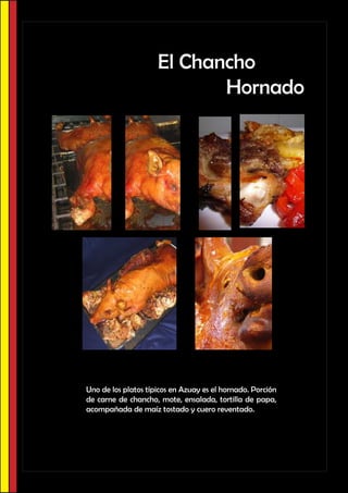 El Chancho
                            Hornado




Uno de los platos típicos en Azuay es el hornado. Porción
de carne de chancho, mote, ensalada, tortilla de papa,
acompañada de maíz tostado y cuero reventado.
 