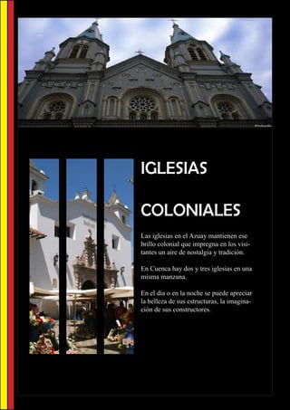IGLESIAS

COLONIALES
Las iglesias en el Azuay mantienen ese
brillo colonial que impregna en los visi-
tantes un aire de nostalgia y tradición.

En Cuenca hay dos y tres iglesias en una
misma manzana.

En el día o en la noche se puede apreciar
la belleza de sus estructuras, la imagina-
ción de sus constructores.
 