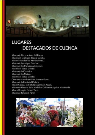 LUGARES
    DESTACADOS DE CUENCA
Museo de Tierra y Artes del Fuego.
Museo del sombrero de paja toquilla.
Museo Municipal de Arte Moderno.
Museo de la Antigua Catedral.
Museo de los Culturas Aborígenes
Museo del Banco Central
Museo de la Cerámica.
Museo de los Metales
Museo del Banco Central.
Centro de Artes Populares Interamericano
Museo de la Identidad Cañaris
Museo Casa de la Cultura Núcleo del Azuay.
Museo de Historia de la Medicina Guillermo Aguilar Maldonado.
Museo Remigio Crespo Toral.
Museo de Jefferson Pérez.
 