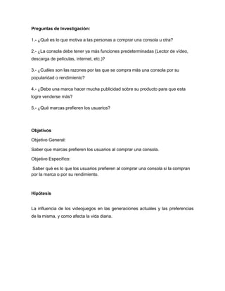 Preguntas de Investigación:

1.- ¿Qué es lo que motiva a las personas a comprar una consola u otra?

2.- ¿La consola debe tener ya más funciones predeterminadas (Lector de vídeo,
descarga de películas, internet, etc.)?

3.- ¿Cuáles son las razones por las que se compra más una consola por su
popularidad o rendimiento?

4.- ¿Debe una marca hacer mucha publicidad sobre su producto para que esta
logre venderse más?

5.- ¿Qué marcas prefieren los usuarios?




Objetivos

Objetivo General:

Saber que marcas prefieren los usuarios al comprar una consola.

Objetivo Específico:

 Saber qué es lo que los usuarios prefieren al comprar una consola si la compran
por la marca o por su rendimiento.



Hipótesis


La influencia de los videojuegos en las generaciones actuales y las preferencias
de la misma, y como afecta la vida diaria.
 