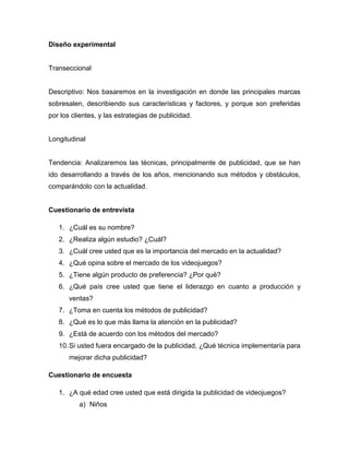 Diseño experimental


Transeccional


Descriptivo: Nos basaremos en la investigación en donde las principales marcas
sobresalen, describiendo sus características y factores, y porque son preferidas
por los clientes, y las estrategias de publicidad.


Longitudinal


Tendencia: Analizaremos las técnicas, principalmente de publicidad, que se han
ido desarrollando a través de los años, mencionando sus métodos y obstáculos,
comparándolo con la actualidad.


Cuestionario de entrevista

   1. ¿Cuál es su nombre?
   2. ¿Realiza algún estudio? ¿Cuál?
   3. ¿Cuál cree usted que es la importancia del mercado en la actualidad?
   4. ¿Qué opina sobre el mercado de los videojuegos?
   5. ¿Tiene algún producto de preferencia? ¿Por qué?
   6. ¿Qué país cree usted que tiene el liderazgo en cuanto a producción y
       ventas?
   7. ¿Toma en cuenta los métodos de publicidad?
   8. ¿Qué es lo que más llama la atención en la publicidad?
   9. ¿Está de acuerdo con los métodos del mercado?
   10. Si usted fuera encargado de la publicidad, ¿Qué técnica implementaría para
       mejorar dicha publicidad?

Cuestionario de encuesta

   1. ¿A qué edad cree usted que está dirigida la publicidad de videojuegos?
          a) Niños
 