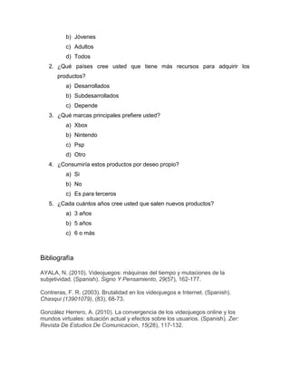 b) Jóvenes
          c) Adultos
          d) Todos
   2. ¿Qué países cree usted que tiene más recursos para adquirir los
      productos?
          a) Desarrollados
          b) Subdesarrollados
          c) Depende
   3. ¿Qué marcas principales prefiere usted?
          a) Xbox
          b) Nintendo
          c) Psp
          d) Otro
   4. ¿Consumiría estos productos por deseo propio?
          a) Si
          b) No
          c) Es para terceros
   5. ¿Cada cuántos años cree usted que salen nuevos productos?
          a) 3 años
          b) 5 años
          c) 6 o más



Bibliografía

AYALA, N. (2010). Videojuegos: máquinas del tiempo y mutaciones de la
subjetividad. (Spanish). Signo Y Pensamiento, 29(57), 162-177.

Contreras, F. R. (2003). Brutalidad en los videojuegos e Internet. (Spanish).
Chasqui (13901079), (83), 68-73.

González Herrero, A. (2010). La convergencia de los videojuegos online y los
mundos virtuales: situación actual y efectos sobre los usuarios. (Spanish). Zer:
Revista De Estudios De Comunicacion, 15(28), 117-132.
 