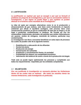 2.1. JUSTIFICACIÓN

La justificación es explicar por qué se escogió o por qué se formuló el
problema (la pregunta de investigación) y por qué es conveniente realizar la
investigación, a que logros se puede llegar y que cambios se pueden
efectuar en el entorno como resultado de la investigación.1

La idea de optar por energías alternativas como lo es la producción y
almacenamiento de gas metano, este tiene como fundamento el impacto
ambiental que afecta el equilibrio ecológico, este proceso tiene unas
consecuencias positivas ya que la combustión de este gas es limpia y no da
lugar a productos contaminantes ni residuos. No sucede así con los
combustibles tradicionales derivados del petróleo que emiten hidrocarburos
sin quemar, óxidos de nitrógeno, monóxido de carbono, partículas muy
contaminantes.
La investigación nos lleva a encontrar beneficios en estos tipos de procesos
los cuales Se pueden citar de la siguiente manera:

   •   Estabilización y adecuación de los efluentes
   •   Control de olores
   •   Producción de energía
   •   Conservación de nutrientes
   •   Aceptación y concientización frente a la sociedad
   •   Probabilidad de obtener una rentabilidad económica
   •   Valorización del estiércol de cerdo a través de la producción de biogás

Todo esto se puede lograr optimizando los procesos y cumpliendo con
todos los requerimientos impartidos por las entidades competentes.



2.2 DELIMITACIÓN
Una vez justificada la investigación es necesario plantear las limitaciones
dentro de las cuales ésta se realizará. (No todos los estudios tienen las
mismas limitaciones, cada investigación es particular).
 