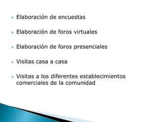    Elaboración de encuestas

   Elaboración de foros virtuales

   Elaboración de foros presenciales

   Visitas casa a casa

   Visitas a los diferentes establecimientos
    comerciales de la comunidad
 